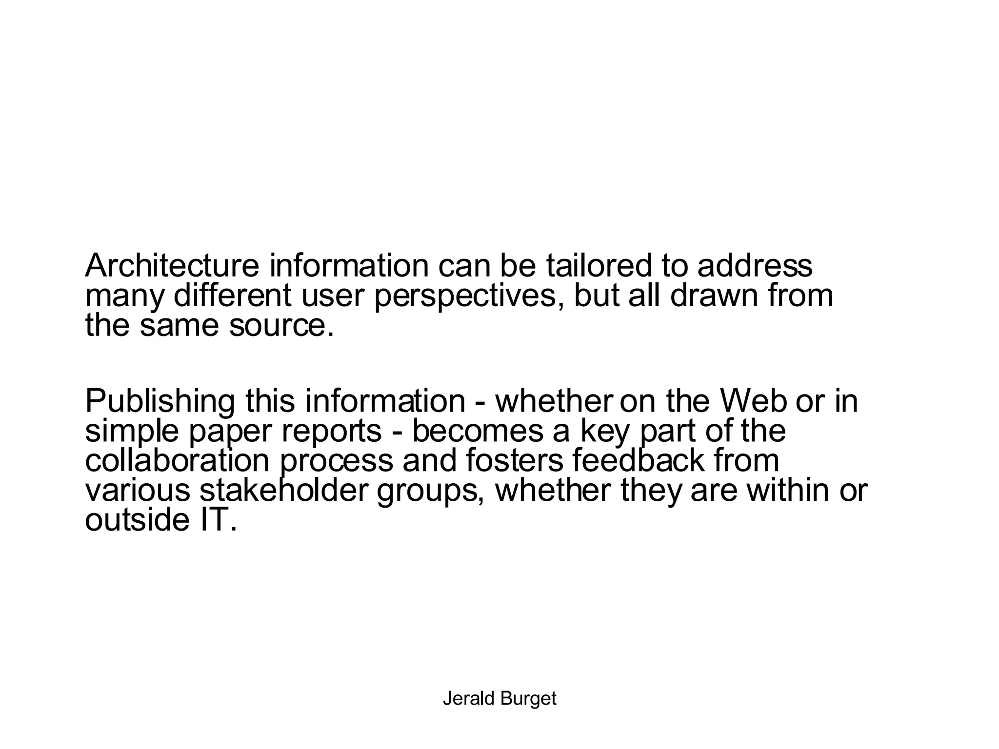 Architecture information can be tailored to address many different user perspectives, but all drawn from the same source. Publishing this information - whether on the Web or in simple paper reports - becomes a key part of the collaboration process and fosters feedback from various stakeholder groups, whether they are within or outside IT. 
