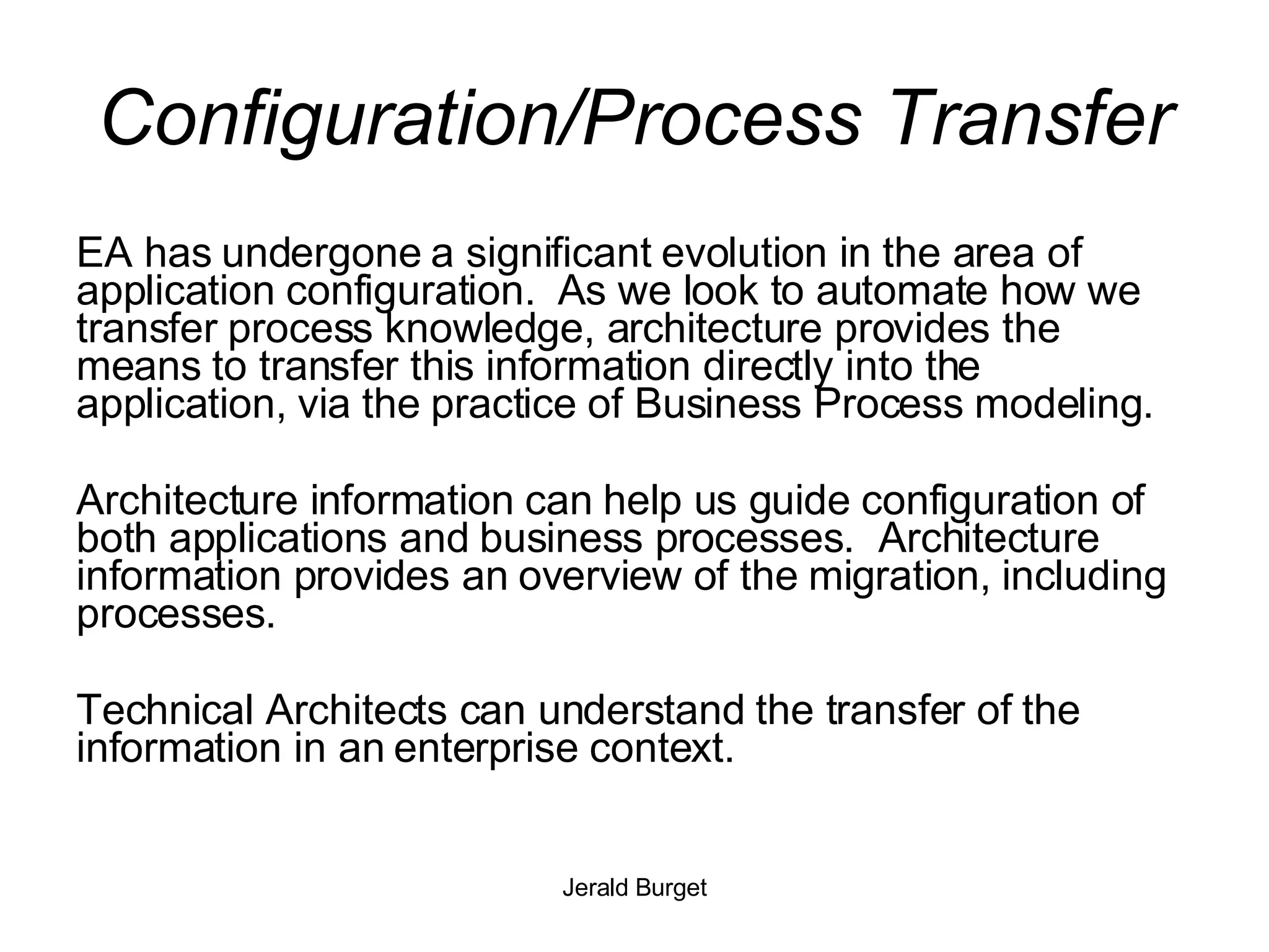 Configuration/Process Transfer EA has undergone a significant evolution in the area of application configuration.  As we look to automate how we transfer process knowledge, architecture provides the means to transfer this information directly into the application, via the practice of Business Process modeling. Architecture information can help us guide configuration of both applications and business processes.  Architecture information provides an overview of the migration, including processes. Technical Architects can understand the transfer of the information in an enterprise context. 