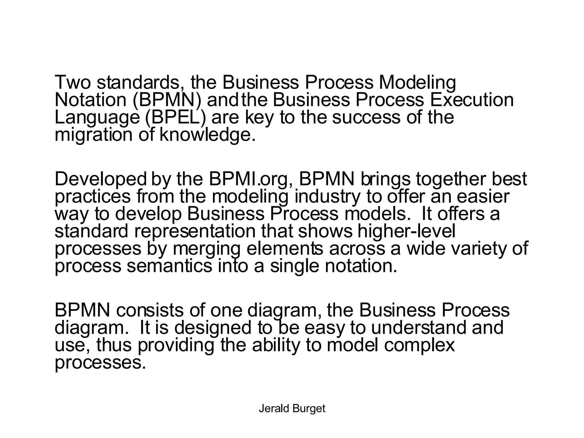 Two standards, the Business Process Modeling Notation (BPMN) and the Business Process Execution Language (BPEL) are key to the success of the migration of knowledge. Developed by the BPMI.org, BPMN brings together best practices from the modeling industry to offer an easier way to develop Business Process models.  It offers a standard representation that shows higher-level processes by merging elements across a wide variety of process semantics into a single notation. BPMN consists of one diagram, the Business Process diagram.  It is designed to be easy to understand and use, thus providing the ability to model complex processes.  
