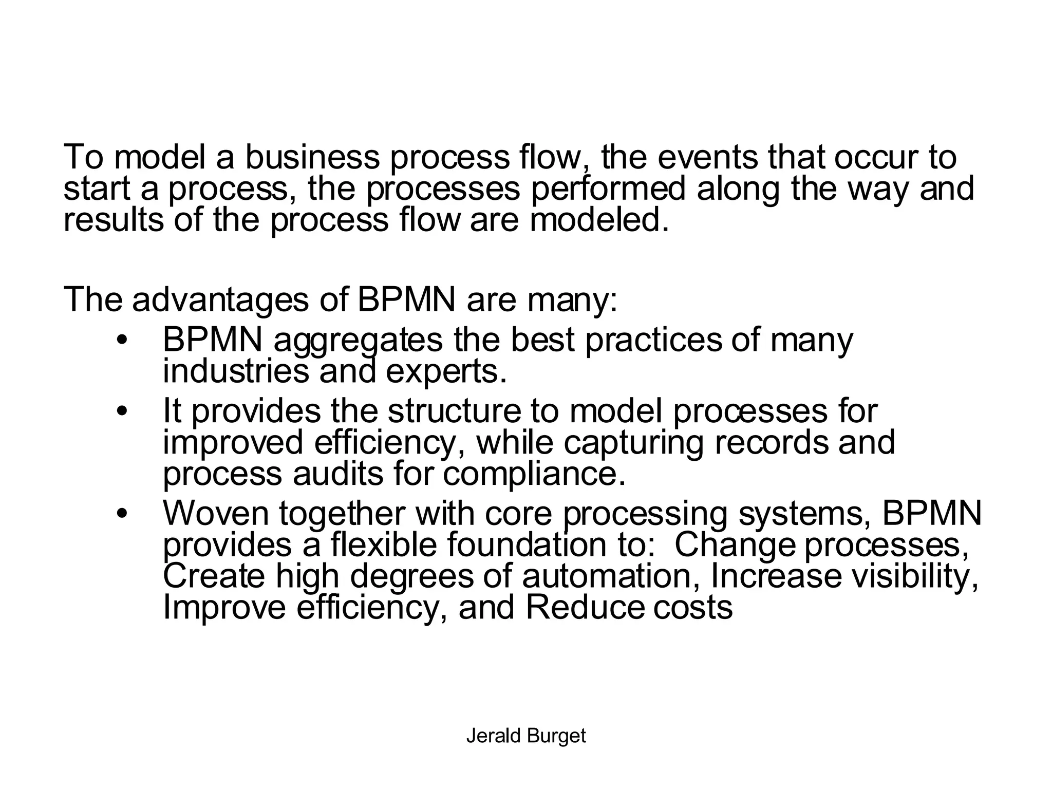 To model a business process flow, the events that occur to start a process, the processes performed along the way and results of the process flow are modeled. The advantages of BPMN are many:  BPMN aggregates the best practices of many industries and experts.  It provides the structure to model processes for improved efficiency, while capturing records and process audits for compliance.  Woven together with core processing systems, BPMN provides a flexible foundation to:  Change processes, Create high degrees of automation, Increase visibility, Improve efficiency, and Reduce costs 