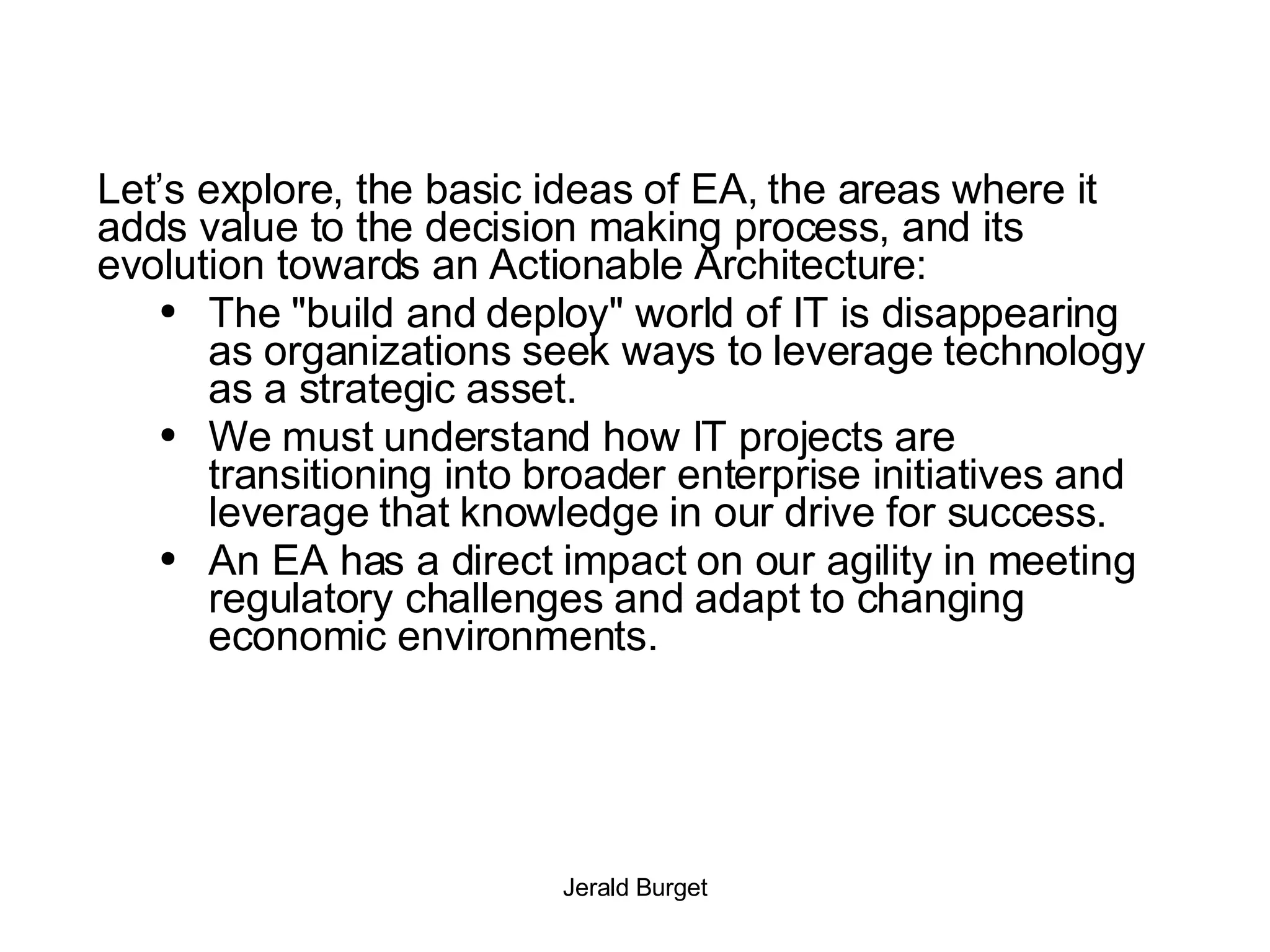 Let’s explore, the basic ideas of EA, the areas where it adds value to the decision making process, and its evolution towards an Actionable Architecture: The &quot;build and deploy&quot; world of IT is disappearing as organizations seek ways to leverage technology as a strategic asset.  We must understand how IT projects are transitioning into broader enterprise initiatives and leverage that knowledge in our drive for success. An EA has a direct impact on our agility in meeting regulatory challenges and adapt to changing economic environments.  