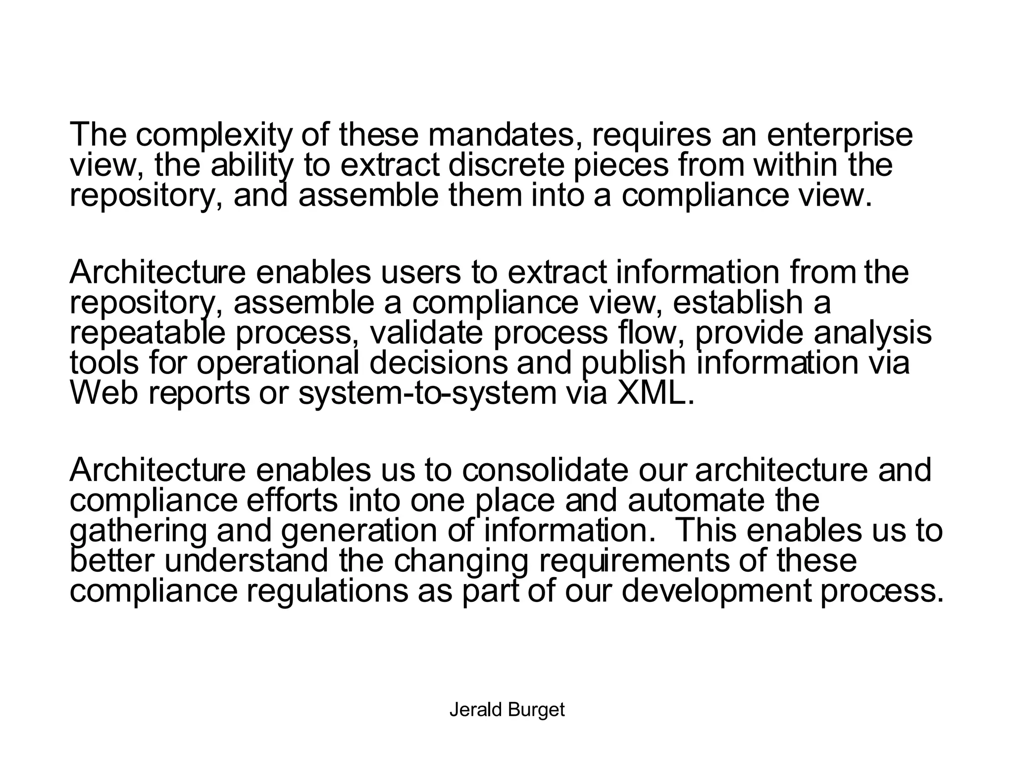 The complexity of these mandates, requires an enterprise view, the ability to extract discrete pieces from within the repository, and assemble them into a compliance view. Architecture enables users to extract information from the repository, assemble a compliance view, establish a repeatable process, validate process flow, provide analysis tools for operational decisions and publish information via Web reports or system-to-system via XML.  Architecture enables us to consolidate our architecture and compliance efforts into one place and automate the gathering and generation of information.  This enables us to better understand the changing requirements of these compliance regulations as part of our development process. 