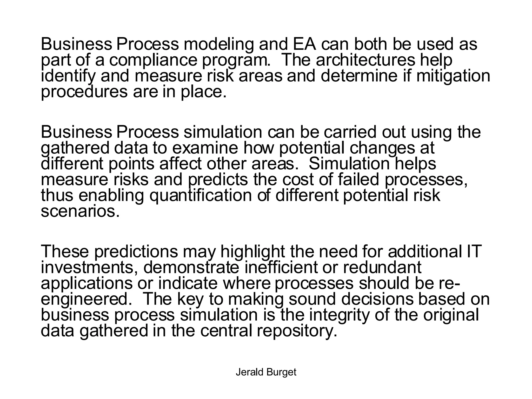 Business Process modeling and EA can both be used as part of a compliance program.  The architectures help identify and measure risk areas and determine if mitigation procedures are in place. Business Process simulation can be carried out using the gathered data to examine how potential changes at different points affect other areas.  Simulation helps measure risks and predicts the cost of failed processes, thus enabling quantification of different potential risk scenarios.  These predictions may highlight the need for additional IT investments, demonstrate inefficient or redundant applications or indicate where processes should be re-engineered.  The key to making sound decisions based on business process simulation is the integrity of the original data gathered in the central repository. 
