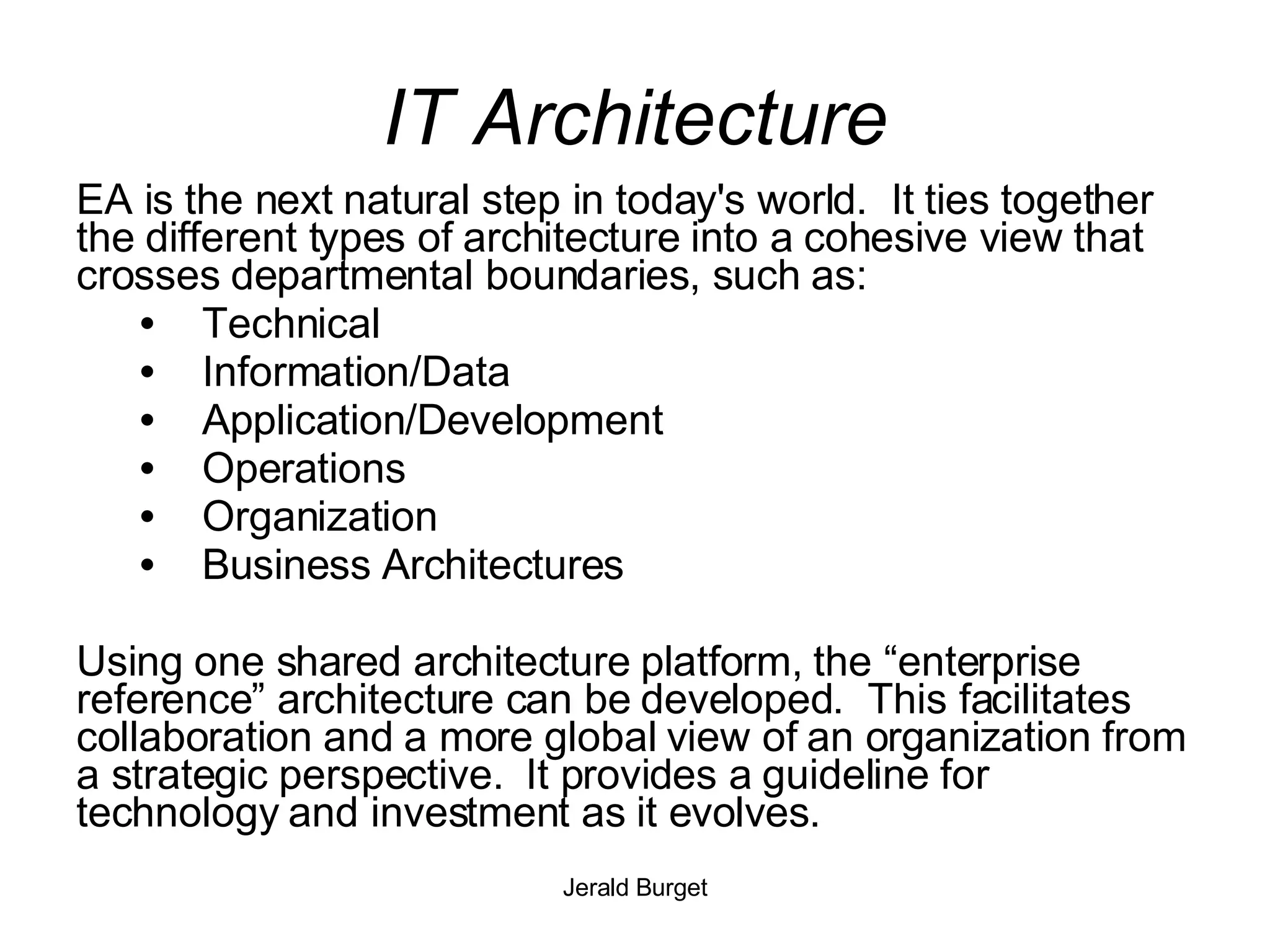 IT Architecture EA is the next natural step in today's world.  It ties together the different types of architecture into a cohesive view that crosses departmental boundaries, such as: Technical Information/Data Application/Development Operations Organization Business Architectures Using one shared architecture platform, the “enterprise reference” architecture can be developed.  This facilitates collaboration and a more global view of an organization from a strategic perspective.  It provides a guideline for technology and investment as it evolves.  