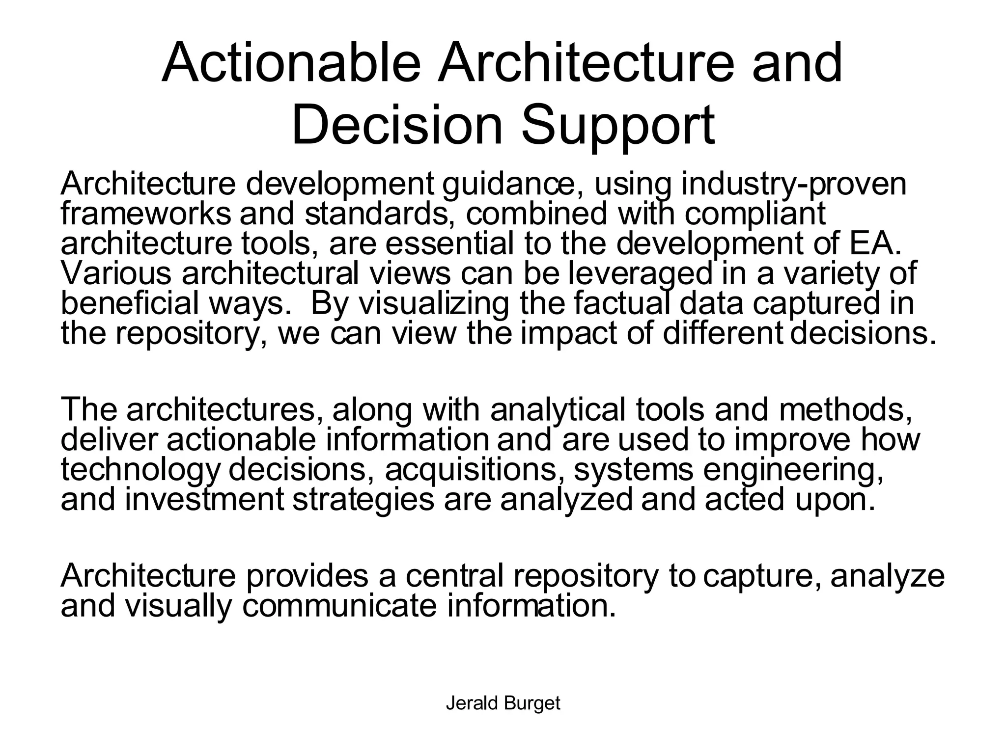 Actionable Architecture and Decision Support Architecture development guidance, using industry-proven frameworks and standards, combined with compliant architecture tools, are essential to the development of EA.  Various architectural views can be leveraged in a variety of beneficial ways.  By visualizing the factual data captured in the repository, we can view the impact of different decisions. The architectures, along with analytical tools and methods, deliver actionable information and are used to improve how technology decisions, acquisitions, systems engineering, and investment strategies are analyzed and acted upon. Architecture provides a central repository to capture, analyze and visually communicate information.  