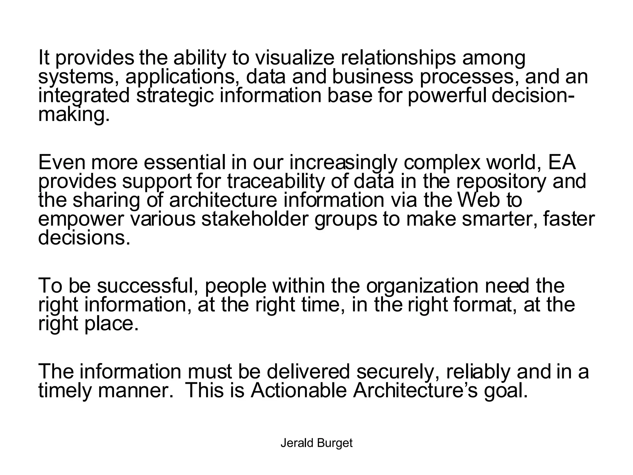 It provides the ability to visualize relationships among systems, applications, data and business processes, and an integrated strategic information base for powerful decision-making.  Even more essential in our increasingly complex world, EA provides support for traceability of data in the repository and the sharing of architecture information via the Web to empower various stakeholder groups to make smarter, faster decisions. To be successful, people within the organization need the right information, at the right time, in the right format, at the right place. The information must be delivered securely, reliably and in a timely manner.  This is Actionable Architecture’s goal.  
