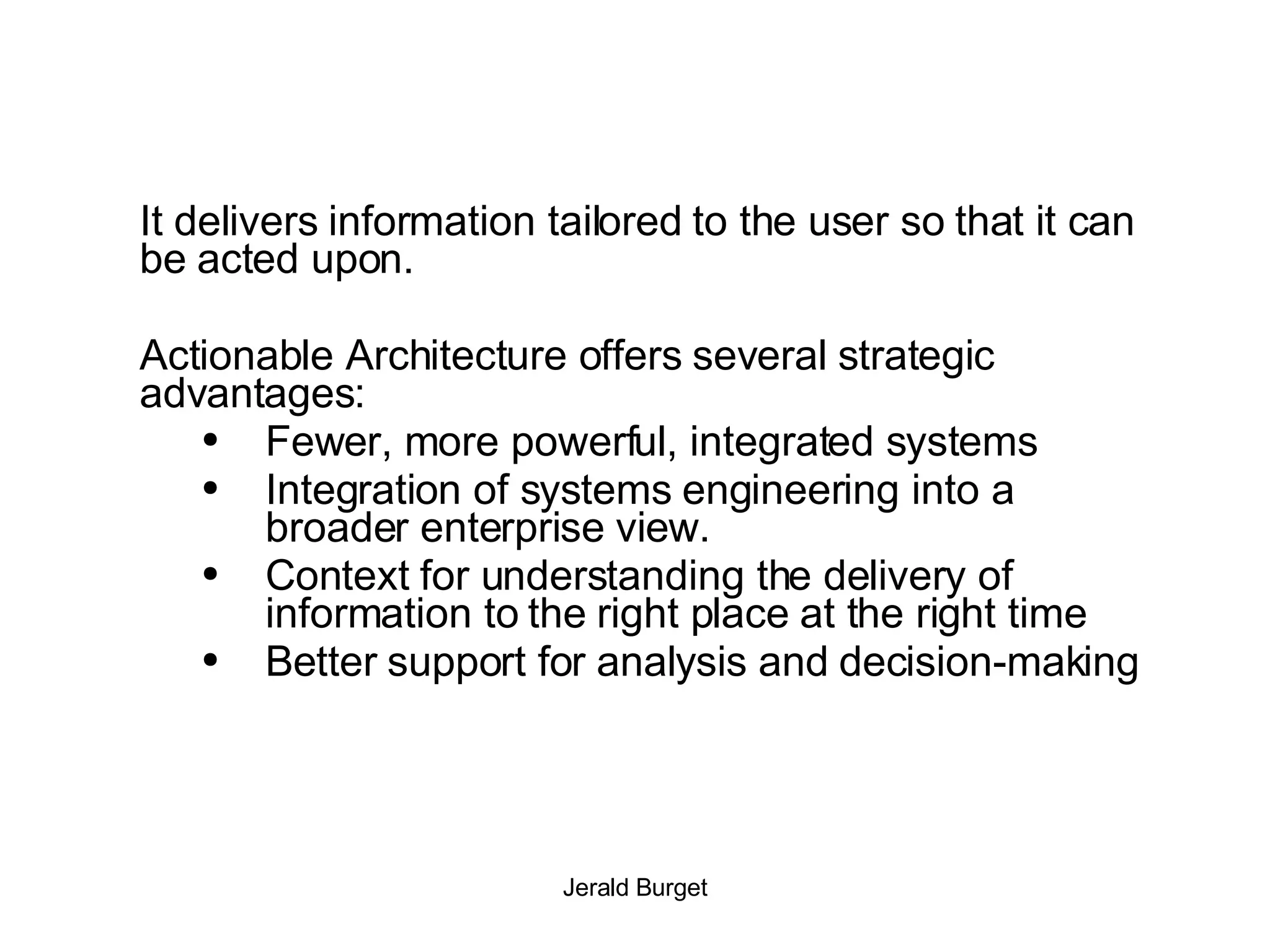 It delivers information tailored to the user so that it can be acted upon.  Actionable Architecture offers several strategic advantages: Fewer, more powerful, integrated systems Integration of systems engineering into a broader enterprise view. Context for understanding the delivery of information to the right place at the right time Better support for analysis and decision-making 