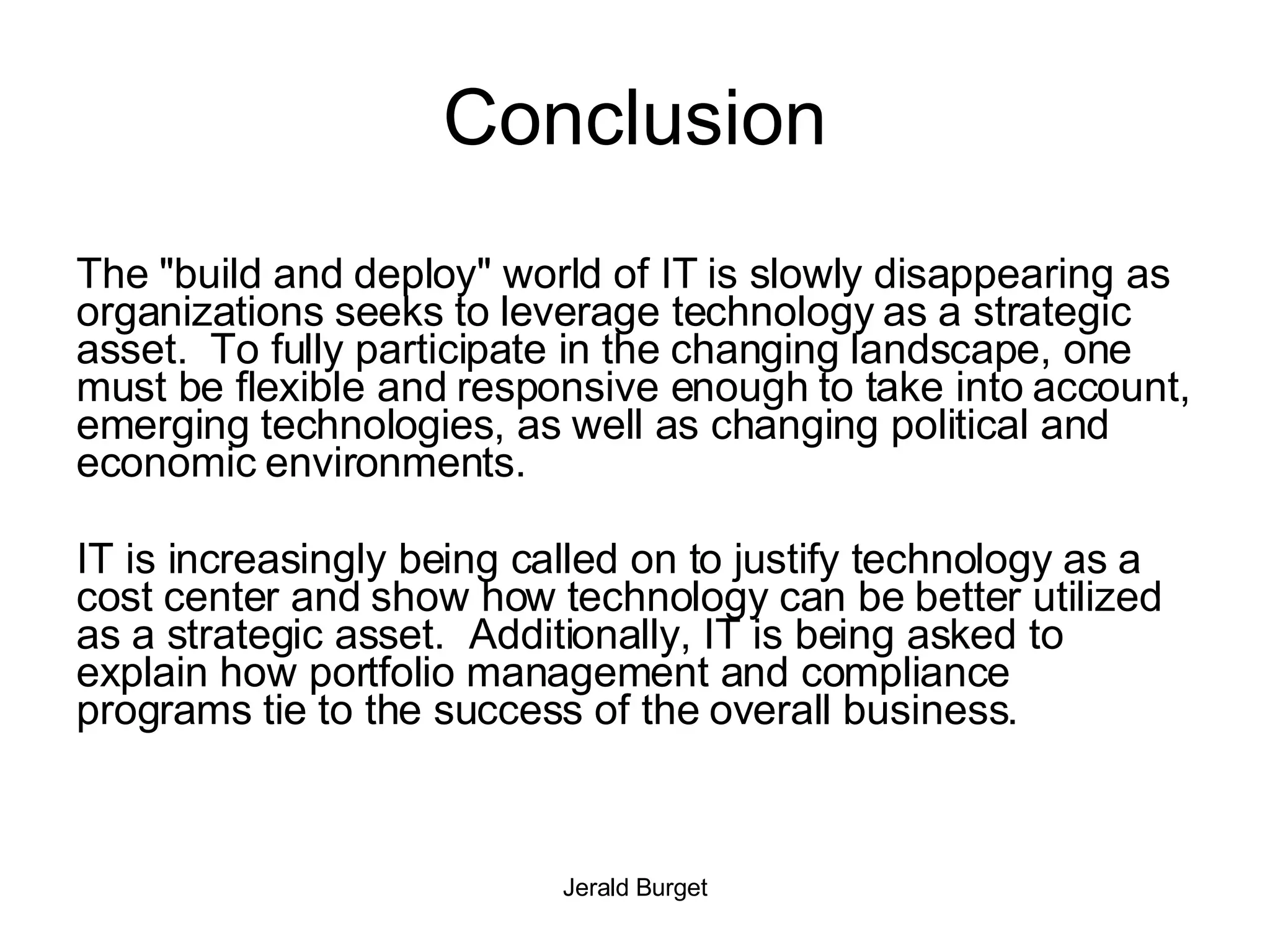 Conclusion The &quot;build and deploy&quot; world of IT is slowly disappearing as organizations seeks to leverage technology as a strategic asset.  To fully participate in the changing landscape, one must be flexible and responsive enough to take into account, emerging technologies, as well as changing political and economic environments. IT is increasingly being called on to justify technology as a cost center and show how technology can be better utilized as a strategic asset.  Additionally, IT is being asked to explain how portfolio management and compliance programs tie to the success of the overall business. 