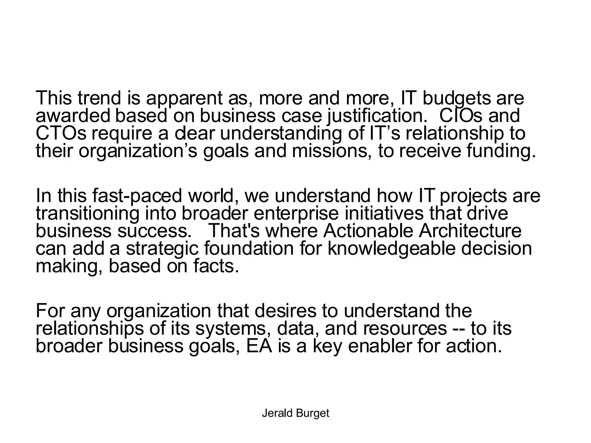 This trend is apparent as, more and more, IT budgets are awarded based on business case justification.  CIOs and CTOs require a clear understanding of IT’s relationship to their organization’s goals and missions, to receive funding. In this fast-paced world, we understand how IT projects are transitioning into broader enterprise initiatives that drive business success.  That's where Actionable Architecture can add a strategic foundation for knowledgeable decision making, based on facts.  For any organization that desires to understand the relationships of its systems, data, and resources -- to its broader business goals, EA is a key enabler for action. 