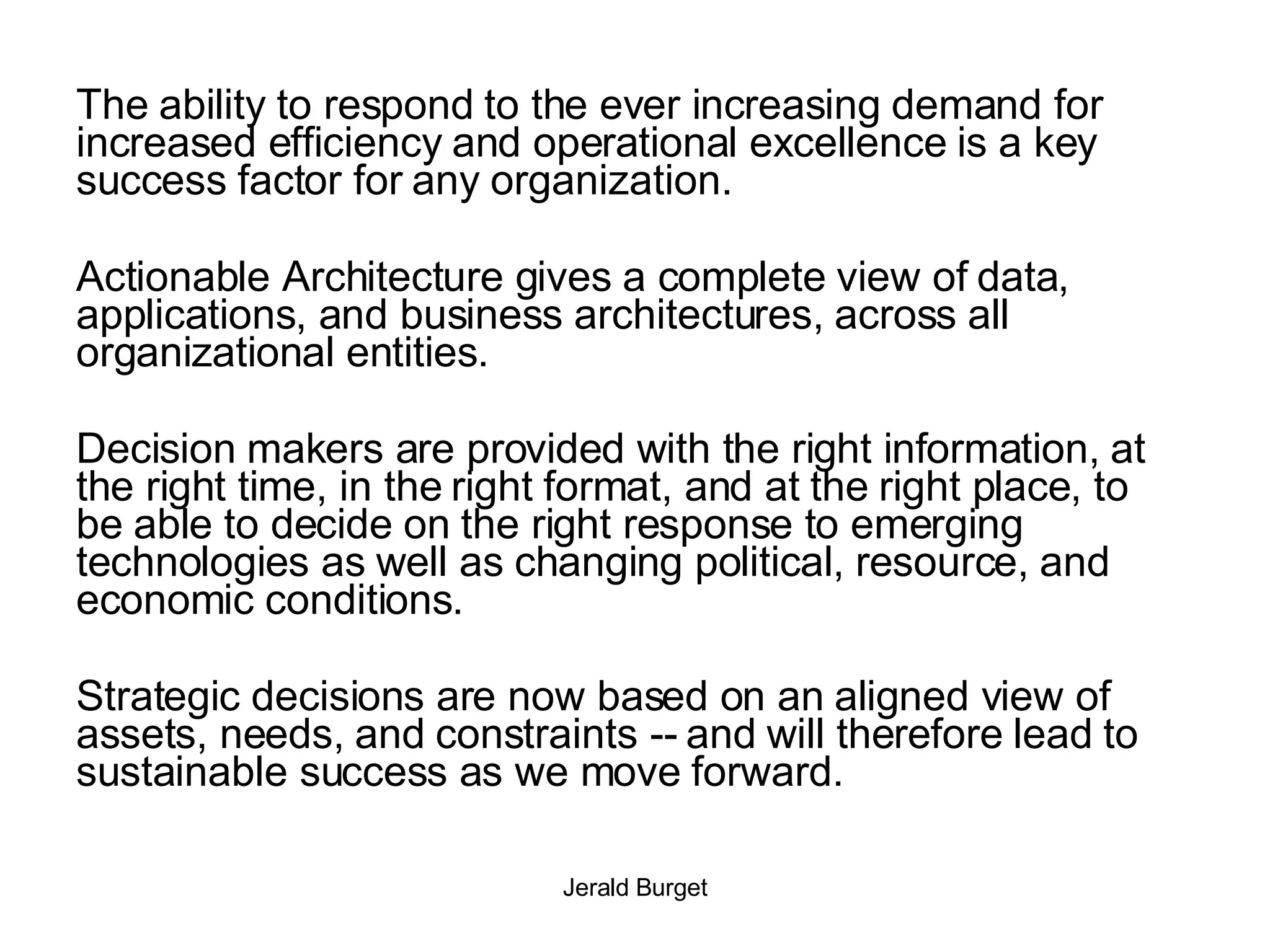 The ability to respond to the ever increasing demand for increased efficiency and operational excellence is a key success factor for any organization. Actionable Architecture gives a complete view of data, applications, and business architectures, across all organizational entities.  Decision makers are provided with the right information, at the right time, in the right format, and at the right place, to be able to decide on the right response to emerging technologies as well as changing political, resource, and economic conditions. Strategic decisions are now based on an aligned view of assets, needs, and constraints -- and will therefore lead to sustainable success as we move forward. 