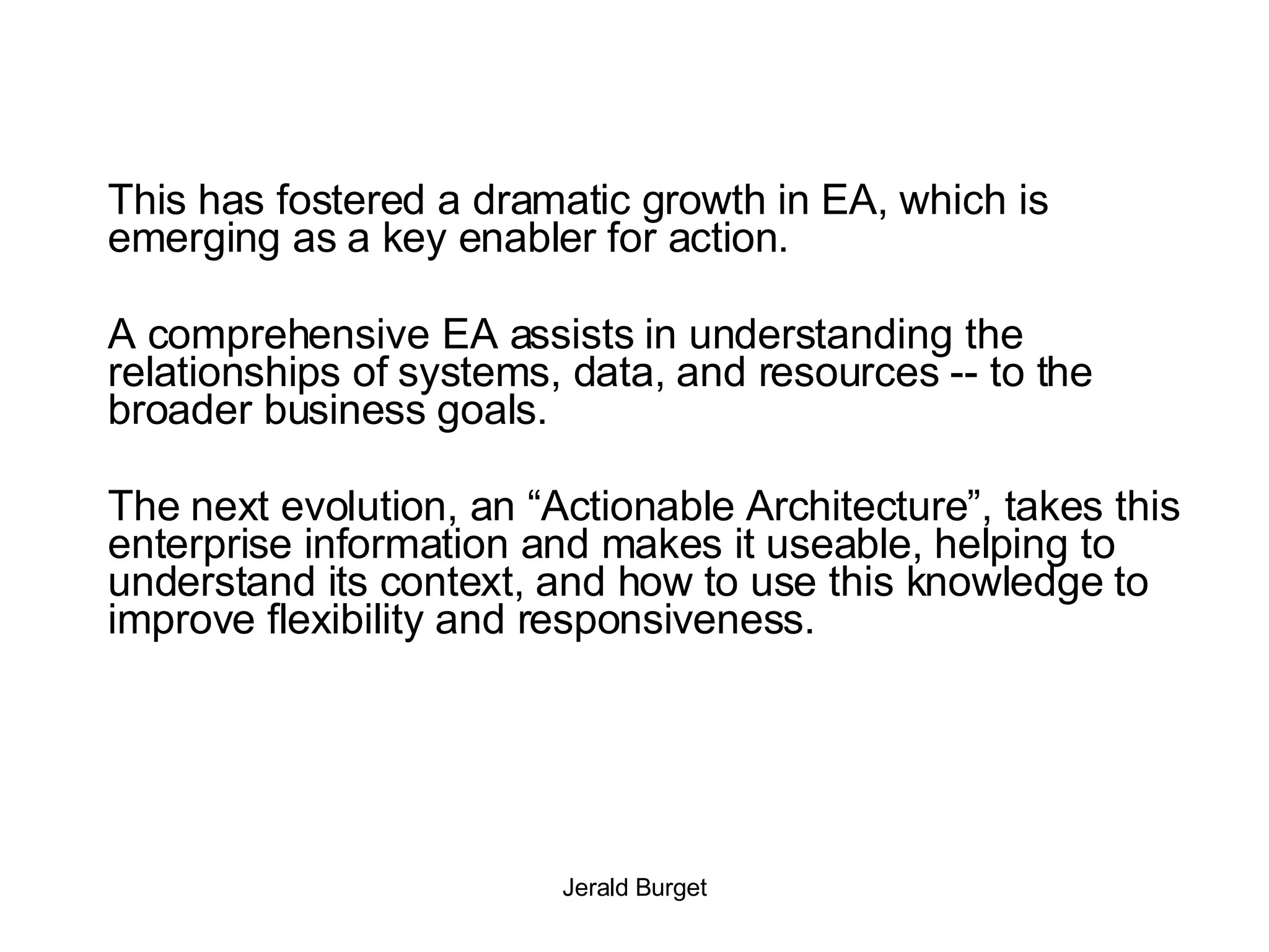 This has fostered a dramatic growth in EA, which is emerging as a key enabler for action.  A comprehensive EA assists in understanding the relationships of systems, data, and resources -- to the broader business goals.  The next evolution, an “Actionable Architecture”, takes this enterprise information and makes it useable, helping to understand its context, and how to use this knowledge to improve flexibility and responsiveness. 