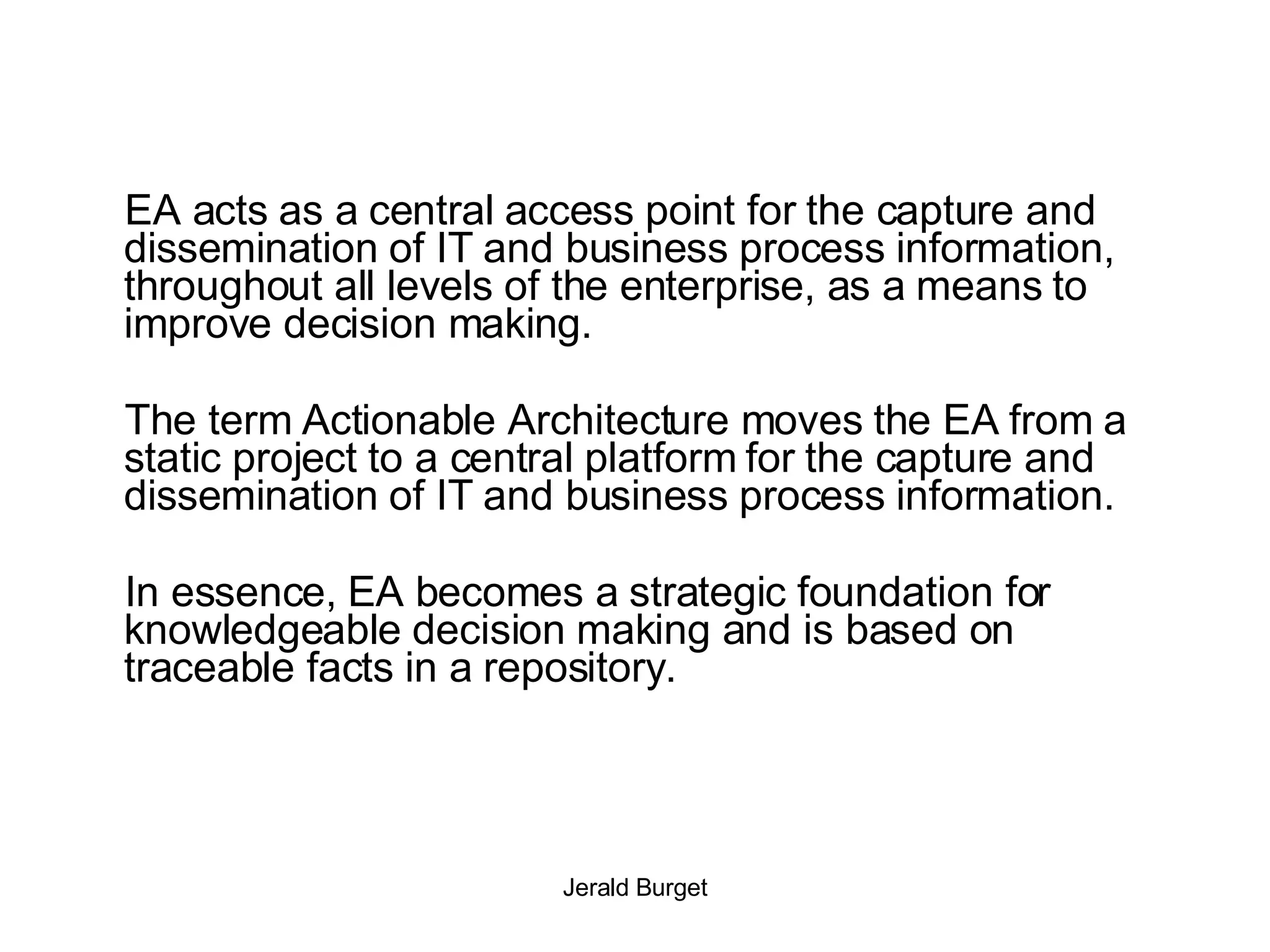 EA acts as a central access point for the capture and dissemination of IT and business process information, throughout all levels of the enterprise, as a means to improve decision making.  The term Actionable Architecture moves the EA from a static project to a central platform for the capture and dissemination of IT and business process information.  In essence, EA becomes a strategic foundation for knowledgeable decision making and is based on traceable facts in a repository. 