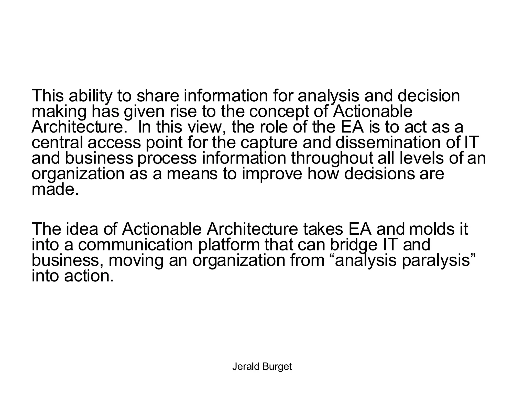This ability to share information for analysis and decision making has given rise to the concept of Actionable Architecture.  In this view, the role of the EA is to act as a central access point for the capture and dissemination of IT and business process information throughout all levels of an organization as a means to improve how decisions are made. The idea of Actionable Architecture takes EA and molds it into a communication platform that can bridge IT and business, moving an organization from “analysis paralysis” into action. 