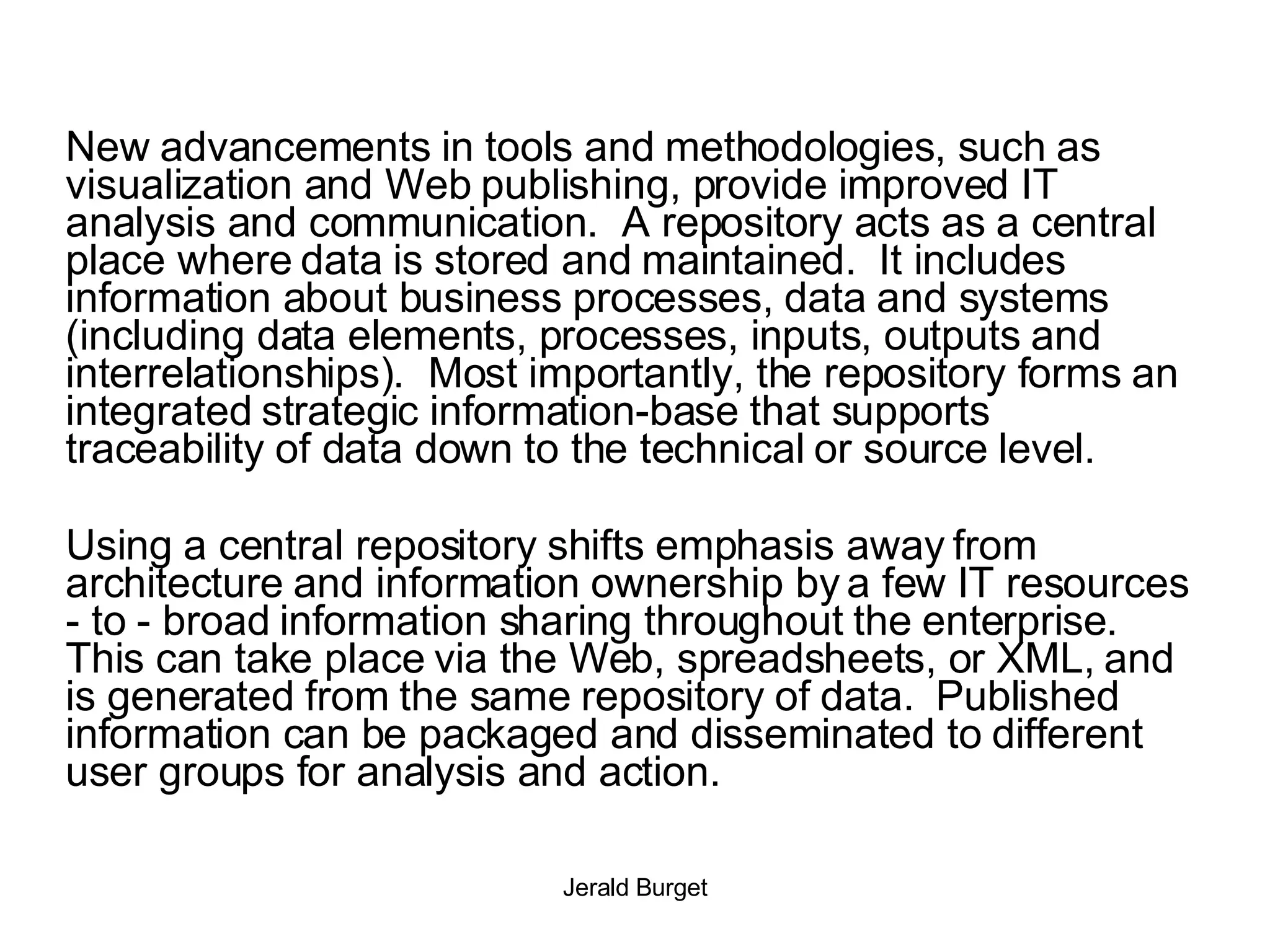 New advancements in tools and methodologies, such as visualization and Web publishing, provide improved IT analysis and communication.  A repository acts as a central place where data is stored and maintained.  It includes information about business processes, data and systems (including data elements, processes, inputs, outputs and interrelationships).  Most importantly, the repository forms an integrated strategic information-base that supports traceability of data down to the technical or source level. Using a central repository shifts emphasis away from architecture and information ownership by a few IT resources - to - broad information sharing throughout the enterprise.  This can take place via the Web, spreadsheets, or XML, and is generated from the same repository of data.  Published information can be packaged and disseminated to different user groups for analysis and action. 