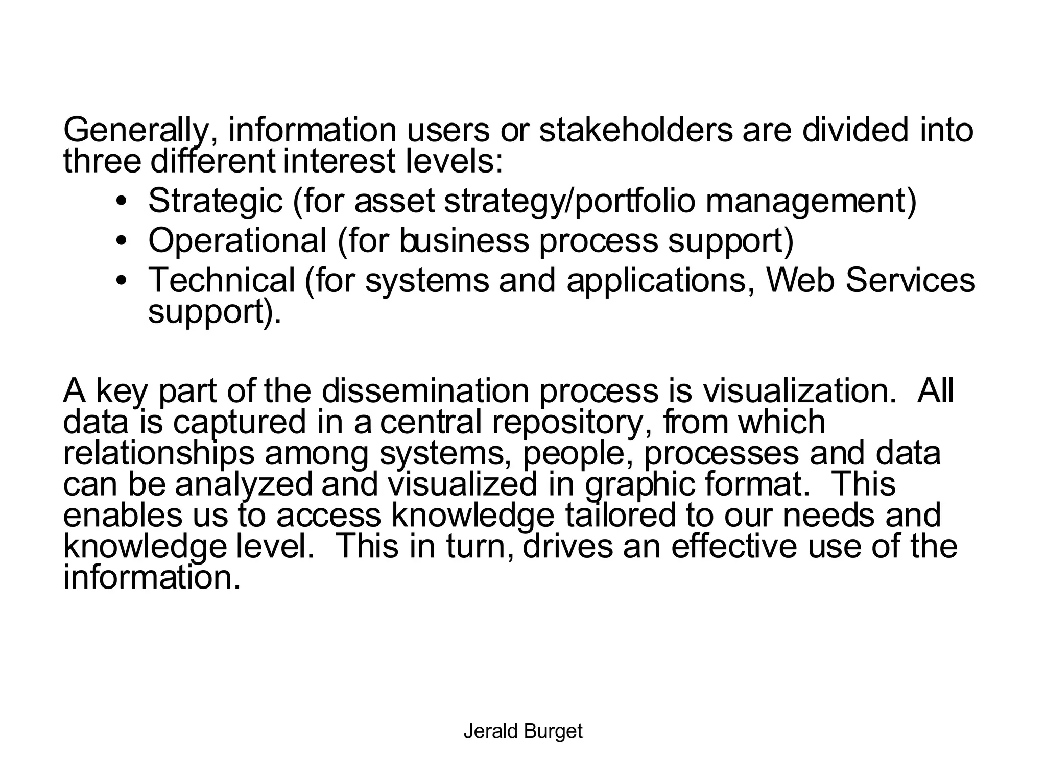 Generally, information users or stakeholders are divided into three different interest levels: Strategic (for asset strategy/portfolio management) Operational (for business process support)  Technical (for systems and applications, Web Services support). A key part of the dissemination process is visualization.  All data is captured in a central repository, from which relationships among systems, people, processes and data can be analyzed and visualized in graphic format.  This enables us to access knowledge tailored to our needs and knowledge level.  This in turn, drives an effective use of the information.  