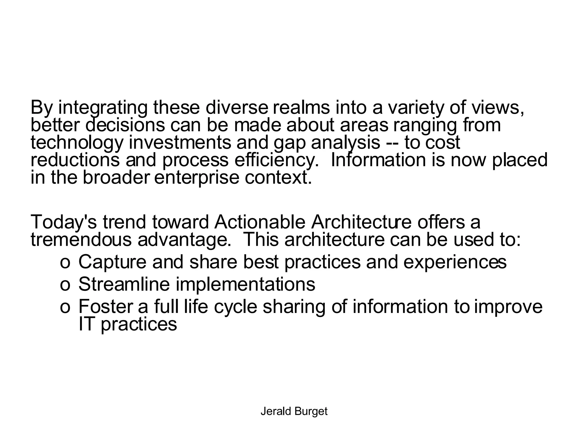 By integrating these diverse realms into a variety of views, better decisions can be made about areas ranging from technology investments and gap analysis -- to cost reductions and process efficiency.  Information is now placed in the broader enterprise context. Today's trend toward Actionable Architecture offers a tremendous advantage.  This architecture can be used to: Capture and share best practices and experiences Streamline implementations Foster a full life cycle sharing of information to improve IT practices 