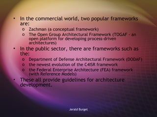 In the commercial world, two popular frameworks are: Zachman (a conceptual framework) The Open Group Architectural Framework (TOGAF - an open platform for developing process-driven architectures) In the public sector, there are frameworks such as the: Department of Defense Architectural Framework (DODAF) the newest evolution of the C4ISR framework the Federal Enterprise Architecture (FEA) framework (with Reference Models) These all provide guidelines for architecture development. 