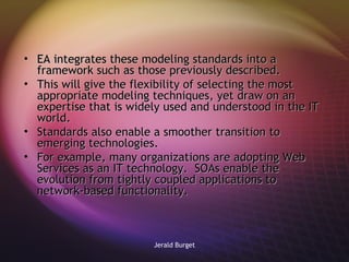 EA integrates these modeling standards into a framework such as those previously described.  This will give the flexibility of selecting the most appropriate modeling techniques, yet draw on an expertise that is widely used and understood in the IT world. Standards also enable a smoother transition to emerging technologies.  For example, many organizations are adopting Web Services as an IT technology.  SOAs enable the evolution from tightly coupled applications to network-based functionality. 