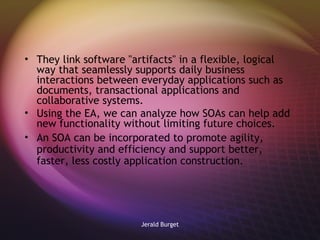 They link software "artifacts" in a flexible, logical way that seamlessly supports daily business interactions between everyday applications such as documents, transactional applications and collaborative systems. Using the EA, we can analyze how SOAs can help add new functionality without limiting future choices.  An SOA can be incorporated to promote agility, productivity and efficiency and support better, faster, less costly application construction. 