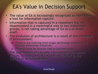 EA's Value in Decision Support The value of EA is increasingly recognized as more than a tool for information capture.  Information that is captured in a repository but not disseminated in a meaningful way to key stakeholder groups, is not taking advantage of EA as a strategic asset. The evolution of architecture is a result of the changing IT environment: Projects are evolving from single-technology solutions into broader enterprise initiatives Projects must be directly tied to business goals. The distribution of valuable information to internal groups, so they can take action, is critical to the success of an EA program.  