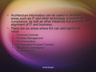 Architecture information can be useful in decision areas such as IT and other technology investments, compliance, as well as other initiatives that promote the alignment of IT and business.  There are six areas where EA can add significant value: Financial Controls Portfolio Management Communication Configuration/Process Transfer Regulatory Compliance IT Architecture 