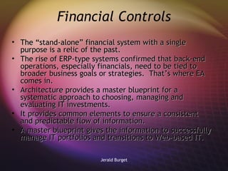 Financial Controls The “stand-alone” financial system with a single purpose is a relic of the past.  The rise of ERP-type systems confirmed that back-end operations, especially financials, need to be tied to broader business goals or strategies.  That’s where EA comes in. Architecture provides a master blueprint for a systematic approach to choosing, managing and evaluating IT investments.  It provides common elements to ensure a consistent and predictable flow of information.  A master blueprint gives the information to successfully manage IT portfolios and transitions to Web-based IT. 