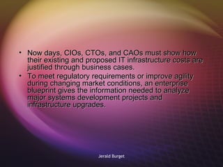 Now days, CIOs, CTOs, and CAOs must show how their existing and proposed IT infrastructure costs are justified through business cases.   To meet regulatory requirements or improve agility during changing market conditions, an enterprise blueprint gives the information needed to analyze major systems development projects and infrastructure upgrades. 