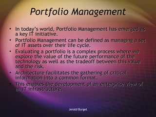 Portfolio Management In today’s world, Portfolio Management has emerged as a key IT initiative.  Portfolio Management can be defined as managing a set of IT assets over their life cycle. Evaluating a portfolio is a complex process where we explore the value of the future performance of the technology as well as the tradeoff between this value and the risk.  Architecture facilitates the gathering of critical information into a common format.  This enables the development of an enterprise view of an IT infrastructure.  