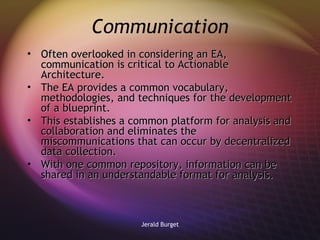 Communication Often overlooked in considering an EA, communication is critical to Actionable Architecture.  The EA provides a common vocabulary, methodologies, and techniques for the development of a blueprint. This establishes a common platform for analysis and collaboration and eliminates the miscommunications that can occur by decentralized data collection. With one common repository, information can be shared in an understandable format for analysis.   