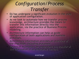 Configuration/Process Transfer EA has undergone a significant evolution in the area of application configuration.  As we look to automate how we transfer process knowledge, architecture provides the means to transfer this information directly into the application, via the practice of Business Process modeling. Architecture information can help us guide configuration of both applications and business processes.  Architecture information provides an overview of the migration, including processes. Technical Architects can understand the transfer of the information in an enterprise context. 