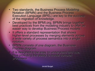 Two standards, the Business Process Modeling Notation (BPMN) and the Business Process Execution Language (BPEL) are key to the success of the migration of knowledge. Developed by the BPMI.org, BPMN brings together best practices from the modeling industry to offer an easier way to develop Business Process models.  It offers a standard representation that shows higher-level processes by merging elements across a wide variety of process semantics into a single notation. BPMN consists of one diagram, the Business Process diagram.  It is designed to be easy to understand and use, thus providing the ability to model complex processes.  