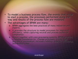 To model a business process flow, the events that occur to start a process, the processes performed along the way and results of the process flow are modeled. The advantages of BPMN are many:  BPMN aggregates the best practices of many industries and experts.  It provides the structure to model processes for improved efficiency, while capturing records and process audits for compliance.  Woven together with core processing systems, BPMN provides a flexible foundation to:  Change processes, Create high degrees of automation, Increase visibility, Improve efficiency, and Reduce costs 