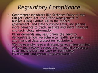Regulatory Compliance Government mandates like Sarbanes-Oxley or the Clinger Cohen Act, the Office Management of Budget (OMB) Exhibit 300 in the federal government, and state Sunshine Laws, are placing more demands to track, analyze and share financial and technology information.  Other demands may result from the need to demonstrate how we adhere to health, personal, and financial data protection regulations. We increasingly need a strategic-level understanding of how technology is supporting financial processes, goals and the business case for technology investments and process improvements.  