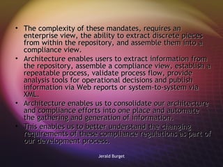 The complexity of these mandates, requires an enterprise view, the ability to extract discrete pieces from within the repository, and assemble them into a compliance view. Architecture enables users to extract information from the repository, assemble a compliance view, establish a repeatable process, validate process flow, provide analysis tools for operational decisions and publish information via Web reports or system-to-system via XML.  Architecture enables us to consolidate our architecture and compliance efforts into one place and automate the gathering and generation of information.  This enables us to better understand the changing requirements of these compliance regulations as part of our development process. 