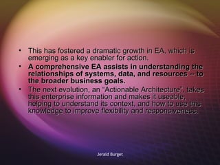 This has fostered a dramatic growth in EA, which is emerging as a key enabler for action.  A comprehensive EA assists in understanding the relationships of systems, data, and resources -- to the broader business goals.  The next evolution, an “Actionable Architecture”, takes this enterprise information and makes it useable, helping to understand its context, and how to use this knowledge to improve flexibility and responsiveness. 