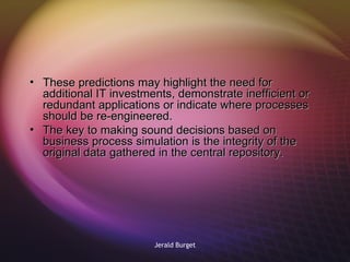 These predictions may highlight the need for additional IT investments, demonstrate inefficient or redundant applications or indicate where processes should be re-engineered.  The key to making sound decisions based on business process simulation is the integrity of the original data gathered in the central repository. 