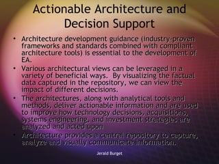 Actionable Architecture and Decision Support Architecture development guidance (industry-proven frameworks and standards combined with compliant architecture tools) is essential to the development of EA.  Various architectural views can be leveraged in a variety of beneficial ways.  By visualizing the factual data captured in the repository, we can view the impact of different decisions.  The architectures, along with analytical tools and methods, deliver actionable information and are used to improve how technology decisions, acquisitions, systems engineering, and investment strategies are analyzed and acted upon Architecture provides a central repository to capture, analyze and visually communicate information.  