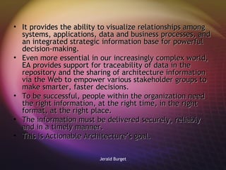 It provides the ability to visualize relationships among systems, applications, data and business processes, and an integrated strategic information base for powerful decision-making.  Even more essential in our increasingly complex world, EA provides support for traceability of data in the repository and the sharing of architecture information via the Web to empower various stakeholder groups to make smarter, faster decisions. To be successful, people within the organization need the right information, at the right time, in the right format, at the right place. The information must be delivered securely, reliably and in a timely manner.  This is Actionable Architecture’s goal.  