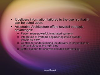 It delivers information tailored to the user so that it can be acted upon.  Actionable Architecture offers several strategic advantages: Fewer, more powerful, integrated systems Integration of systems engineering into a broader enterprise view. Context for understanding the delivery of information to the right place at the right time Better support for analysis and decision-making 