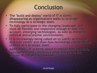 Conclusion The "build and deploy" world of IT is slowly disappearing as organizations seeks to leverage technology as a strategic asset.  To fully participate in the changing landscape, one must be flexible and responsive enough to take into account, emerging technologies, as well as changing political and economic environments. IT is increasingly being called on to justify technology as a cost center and show how technology can be better utilized as a strategic asset.  Additionally, IT is being asked to explain how portfolio management and compliance programs tie to the success of the overall business. 