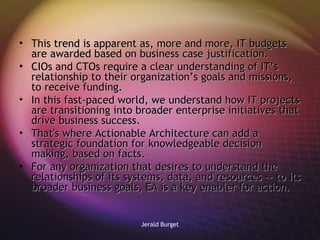 This trend is apparent as, more and more, IT budgets are awarded based on business case justification.  CIOs and CTOs require a clear understanding of IT’s relationship to their organization’s goals and missions, to receive funding. In this fast-paced world, we understand how IT projects are transitioning into broader enterprise initiatives that drive business success.  That's where Actionable Architecture can add a strategic foundation for knowledgeable decision making, based on facts.  For any organization that desires to understand the relationships of its systems, data, and resources -- to its broader business goals, EA is a key enabler for action. 