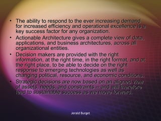 The ability to respond to the ever increasing demand for increased efficiency and operational excellence is a key success factor for any organization.  Actionable Architecture gives a complete view of data, applications, and business architectures, across all organizational entities.  Decision makers are provided with the right information, at the right time, in the right format, and at the right place, to be able to decide on the right response to emerging technologies as well as changing political, resource, and economic conditions. Strategic decisions are now based on an aligned view of assets, needs, and constraints -- and will therefore lead to sustainable success as we move forward. 