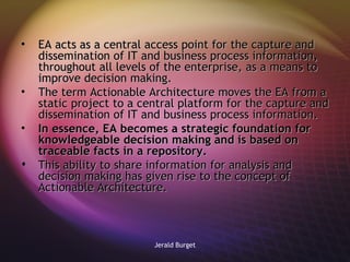 EA acts as a central access point for the capture and dissemination of IT and business process information, throughout all levels of the enterprise, as a means to improve decision making.  The term Actionable Architecture moves the EA from a static project to a central platform for the capture and dissemination of IT and business process information.  In essence, EA becomes a strategic foundation for knowledgeable decision making and is based on traceable facts in a repository. This ability to share information for analysis and decision making has given rise to the concept of Actionable Architecture.  