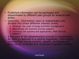 Published information can be packaged and disseminated to different user groups for analysis and action. Generally, information users or stakeholders are divided into three different interest levels: Strategic (for asset strategy/portfolio management) Operational (for business process support)  Technical (for systems and applications, Web Services support) A key part of the dissemination process is visualization.  All data is captured in a central repository, from which relationships among systems, people, processes and data can be analyzed and visualized in graphic format.  