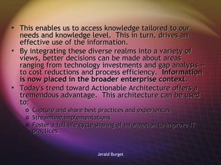 This enables us to access knowledge tailored to our needs and knowledge level.  This in turn, drives an effective use of the information.  By integrating these diverse realms into a variety of views, better decisions can be made about areas ranging from technology investments and gap analysis -- to cost reductions and process efficiency.  Information is now placed in the broader enterprise context . Today's trend toward Actionable Architecture offers a tremendous advantage.  This architecture can be used to: Capture and share best practices and experiences Streamline implementations Foster a full life cycle sharing of information to improve IT practices 