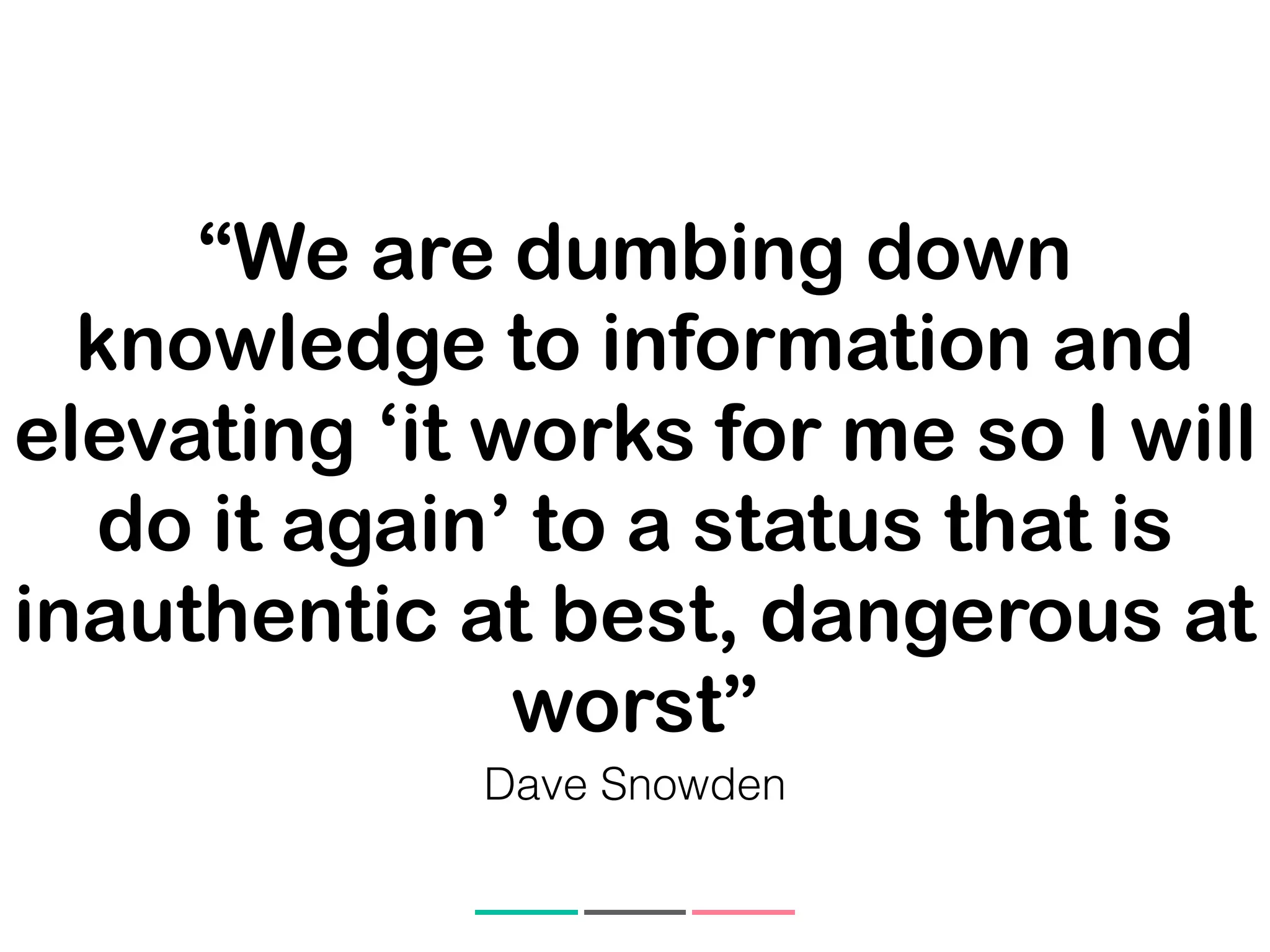 “We are dumbing down
knowledge to information and
elevating ‘it works for me so I will
do it again’ to a status that is
inauthentic at best, dangerous at
worst”
Dave Snowden
 