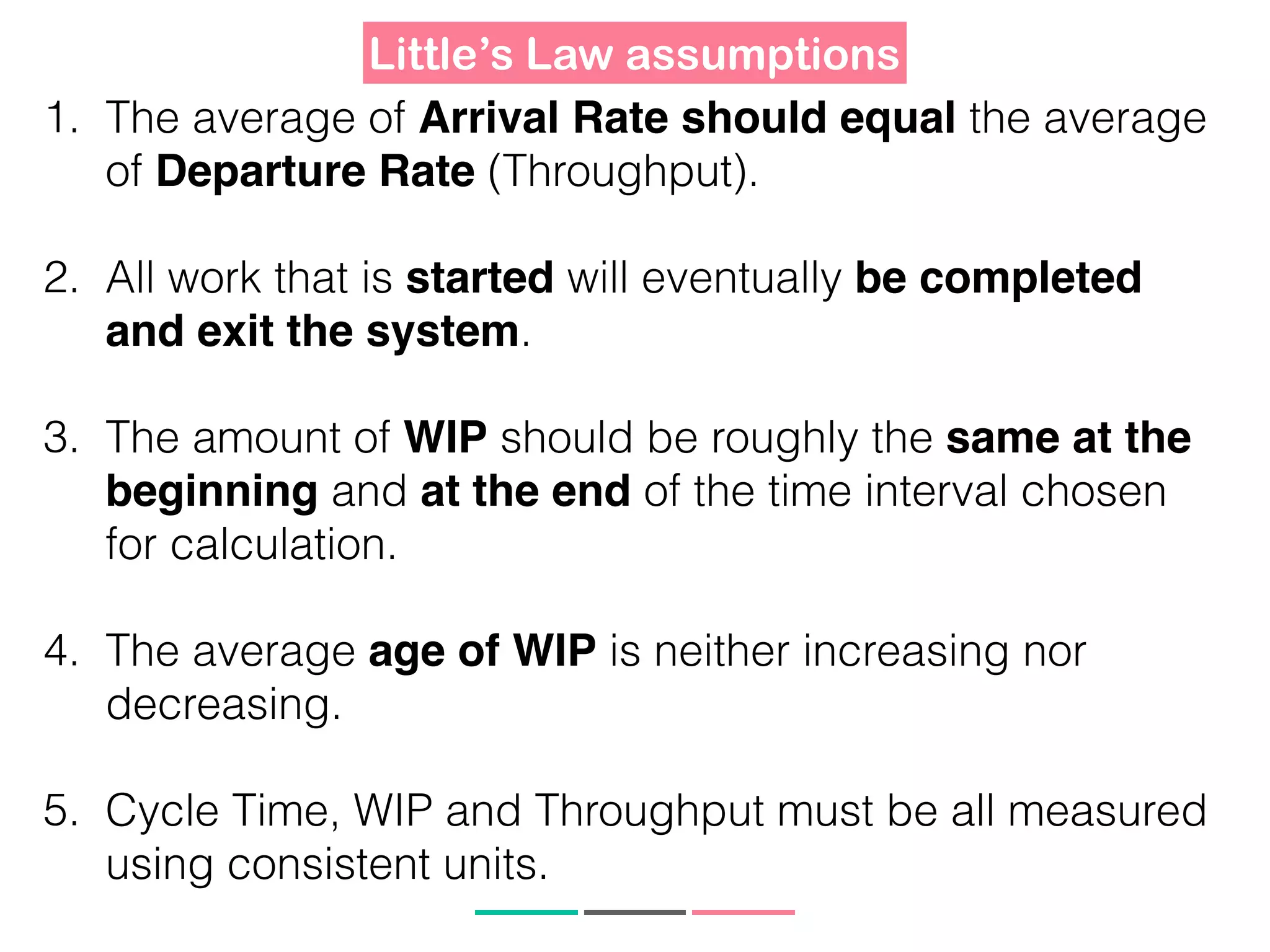 Little’s Law assumptions
1. The average of Arrival Rate should equal the average
of Departure Rate (Throughput).
2. All work that is started will eventually be completed
and exit the system.
3. The amount of WIP should be roughly the same at the
beginning and at the end of the time interval chosen
for calculation.
4. The average age of WIP is neither increasing nor
decreasing.
5. Cycle Time, WIP and Throughput must be all measured
using consistent units.
 