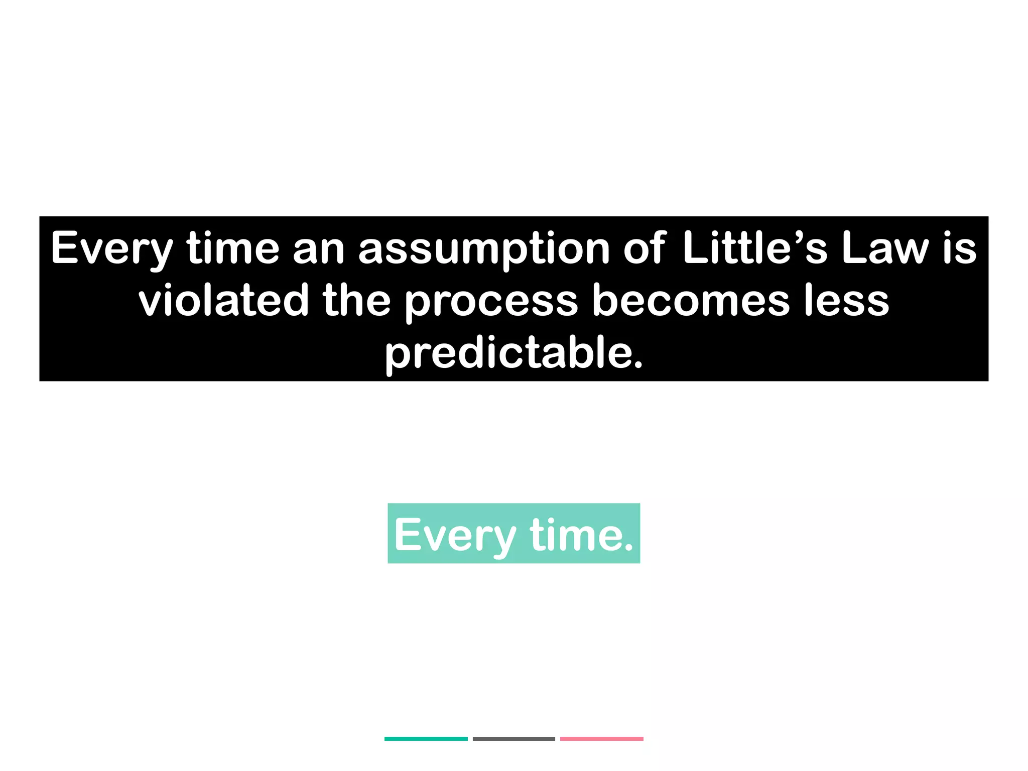 Every time an assumption of Little’s Law is
violated the process becomes less
predictable.
Every time.
 