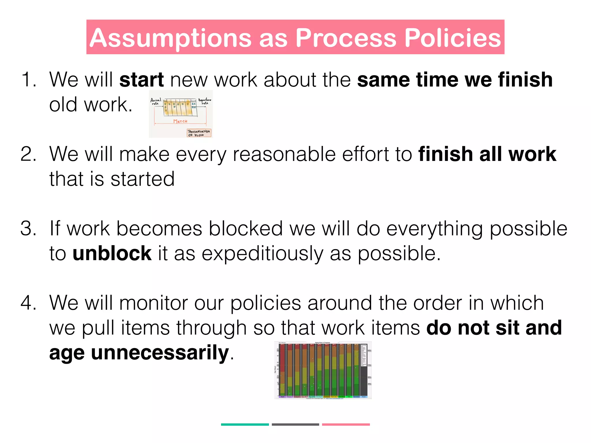1. We will start new work about the same time we ﬁnish
old work.
2. We will make every reasonable effort to ﬁnish all work
that is started
3. If work becomes blocked we will do everything possible
to unblock it as expeditiously as possible.
4. We will monitor our policies around the order in which
we pull items through so that work items do not sit and
age unnecessarily.
Assumptions as Process Policies
 
