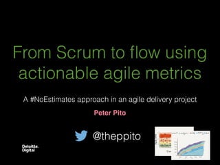 From Scrum to ﬂow using
actionable agile metrics
Peter Pito
A #NoEstimates approach in an agile delivery project
@theppito
 